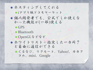    ホスティングしてくれる
     iアプリ版ドコモマーケット
   個人開発者でも、公式でしか使えな
    かった機能が(一部)使える
     GPS
     Bluetooth
     OpenGLなどなど
   ホワイトリスト＋指定した一カ所？
    と自由に通信ができる
     ぐるなび、リクルート、Yahoo!、カカク
     コム、mixi、Google
 