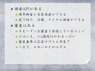    課金APIがある
     携帯料金と合算請求ができる
     売り切り、月額、アイテム課金ができる

   審査はある
     スピーディな審査を目指しているらしい
     とはいえ、～2週間はかかるっぽい
     審査基準は公式アプリと同等？
     つまり、エロいのとかはダメ
 