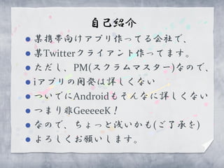 自己紹介
 某携帯向けアプリ作ってる会社で、
 某Twitterクライアント作ってます。
 ただし、PM(スクラムマスター)なので、
 iアプリの開発は詳しくない
 ついでにAndroidもそんなに詳しくない
 つまり非GeeeeeK！
 なので、ちょっと浅いかも(ご了承を)
 よろしくお願いします。
 