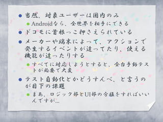    当然、対象ユーザーは国内のみ
       Androidなら、全世界を相手にできる
   ドコモに首根っこ押さえられている
   メーカーや端末によって、アクションで
    発生するイベントが違ってたり、使える
    機能が違ったりする
       すべてに対応しようとすると、全台手動テス
        トが必要で大変
   テスト自動化とかどうすんべ、と言うの
    が目下の課題
       まあ、ロジック部とUI部の分離をすればいい
        んですが…
 