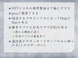  NTTドコモの携帯電話上で動くアプリ
 Javaで開発できる
 対応するプロファイルによってDoJaと
  Starがある
 勝手アプリと公式アプリ(DX)がある
     使える機能が違う
     公式アプリは審査あり

   通信先がダウンロードサーバのみに限ら
    れる(これがやっかい)
 