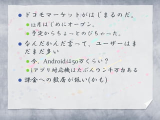    ドコモマーケットがはじまるのだ。
     12月はじめにオープン。
     予定からちょっとのびちゃった。

   なんだかんだ言って、ユーザーはま
    だまだ多い
     今、Androidは50万くらい？
     iアプリ対応機はたぶんウン千万台ある

   課金への敷居が低い(かも)
 