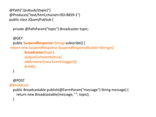 @Path("/pubsub/{topic}")@Produces("text/html;charset=ISO-8859-1")public class JQueryPubSub {    private @PathParam("topic") Broadcaster topic;    @GET    public SuspendResponse<String> subscribe() { return new SuspendResponse.SuspendResponseBuilder<String>()                .broadcaster(topic)                .outputComments(true)                .addListener(new EventsLogger())                .build();    }    @POST@Broadcast    public Broadcastable publish(@FormParam("message") String message) {        return new Broadcastable(message, "", topic);    }