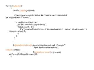  function subscribe()            {                function callback(response)                {                    if (response.transport != 'polling' && response.state != 'connected'                                 && response.state != 'closed') {                        if (response.status == 200) {                            var data = response.responseBody                            if (data.length > 0) {                                $('ul').prepend($('<li></li>').text(" Message Received: " + data + " using transport: " + response.transport));                            }                        }                    }                }                $.atmosphere.subscribe(document.location.toString() + 'pubsub/' 							+ getElementByIdValue('topic'),callback : callback,                        			         $.atmosphere.request = {transport: getElementByIdValue('transport')});            }