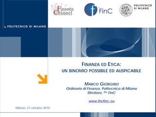 FinC
the




                                           FINANZA ED ETICA:
                                 UN BINOMIO POSSIBILE ED AUSPICABILE


                                             MARCO GIORGINO
                                  Ordinario di Finanza, Politecnico di Milano
                                               Direttore, the FinC

                                               www.thefinc.eu
       Milano, 21 ottobre 2010
 