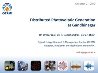 October 21, 2010 Distributed Photovoltaic Generation  at Gandhinagar Dr. Omkar Jani, Dr. R. Gopichandran, Dr. V.P. Dimri Gujarat Energy, Research & Management Institue (GERMI) Research, Innovation and Incubation Centre (GRIIC) omkar.j@germi.res.in 