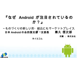 『なぜ Android が注目されているの
か？』
～ものづくりの新しい形・組込にもマーケットプレイス
が～日本 Android の会四国支部　支部長　　兼久 信次郎
　　　　　　　　　　　　　　　　　　　　　　　　　　　　所属 ： 株式会社
ネイルコム　
 