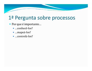 1ª Pergunta sobre processos
Por que é importante...
...conhecê-los?
...mapeá-los?
...controlá-los?...controlá-los?
 