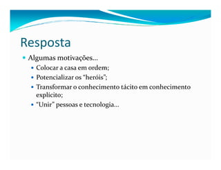 Resposta
Algumas motivações...
Colocar a casa em ordem;
Potencializar os “heróis”;
Transformar o conhecimento tácito em conhecimentoTransformar o conhecimento tácito em conhecimento
explícito;
“Unir” pessoas e tecnologia...
 