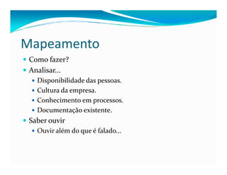 Mapeamento
Como fazer?
Analisar...
Disponibilidade das pessoas.
Cultura da empresa.Cultura da empresa.
Conhecimento em processos.
Documentação existente.
Saber ouvir
Ouvir além do que é falado...
 