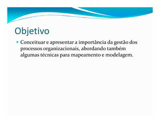 Objetivo
Conceituar e apresentar a importância da gestão dos
processos organizacionais, abordando também
algumas técnicas para mapeamento e modelagem.
 