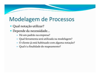Modelagem de Processos
Qual notação utilizar?
Depende da necessidade...
Há um padrão na empresa?
Qual ferramenta será utilizada na modelagem?Qual ferramenta será utilizada na modelagem?
O cliente já está habituado com alguma notação?
Qual é a finalidade do mapeamento?
 