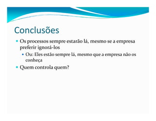 Conclusões
Os processos sempre estarão lá, mesmo se a empresa
preferir ignorá-los
Ou: Eles estão sempre lá, mesmo que a empresa não os
conheçaconheça
Quem controla quem?
 