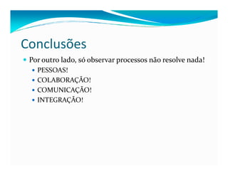 Conclusões
Por outro lado, só observar processos não resolve nada!
PESSOAS!
COLABORAÇÃO!
COMUNICAÇÃO!COMUNICAÇÃO!
INTEGRAÇÃO!
 