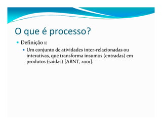 Definição 1:
Um conjunto de atividades inter-relacionadas ou
interativas, que transforma insumos (entradas) em
produtos (saídas) [ABNT, 2001].
O que é processo?
produtos (saídas) [ABNT, 2001].
 