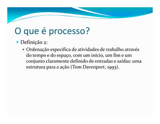 Definição 2:
Ordenação específica de atividades de trabalho através
do tempo e do espaço, com um início, um fim e um
conjunto claramente definido de entradas e saídas: uma
O que é processo?
conjunto claramente definido de entradas e saídas: uma
estrutura para a ação (Tom Davenport, 1993).
 