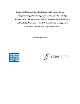 Regional Skills-building Workshops in Evidence-based
Programming, Monitoring, Evaluation, and Knowledge
Management of Programmes to End Violence Against Women
and Girls for Grantees of the UN Trust Fund in Support of
Actions to End Violence against Women
Facilitator’s Guide
1
 