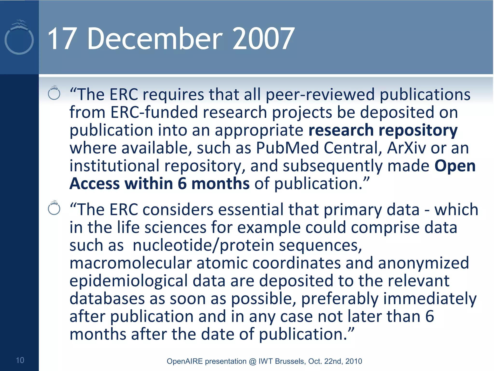 17 December 2007
“The ERC requires that all peer-reviewed publications
from ERC-funded research projects be deposited on
publication into an appropriate research repository
where available, such as PubMed Central, ArXiv or an
institutional repository, and subsequently made Open
Access within 6 months of publication.”
“The ERC considers essential that primary data - which
in the life sciences for example could comprise data
such as nucleotide/protein sequences,
macromolecular atomic coordinates and anonymized
epidemiological data are deposited to the relevant
databases as soon as possible, preferably immediately
after publication and in any case not later than 6
months after the date of publication.”
OpenAIRE presentation @ IWT Brussels, Oct. 22nd, 201010
 