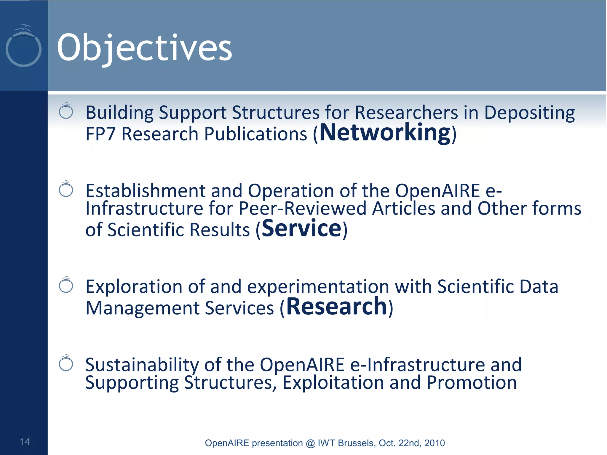 Objectives
Building Support Structures for Researchers in Depositing
FP7 Research Publications (Networking)
Establishment and Operation of the OpenAIRE e-
Infrastructure for Peer-Reviewed Articles and Other forms
of Scientific Results (Service)
Exploration of and experimentation with Scientific Data
Management Services (Research)
Sustainability of the OpenAIRE e-Infrastructure and
Supporting Structures, Exploitation and Promotion
OpenAIRE presentation @ IWT Brussels, Oct. 22nd, 201014
 