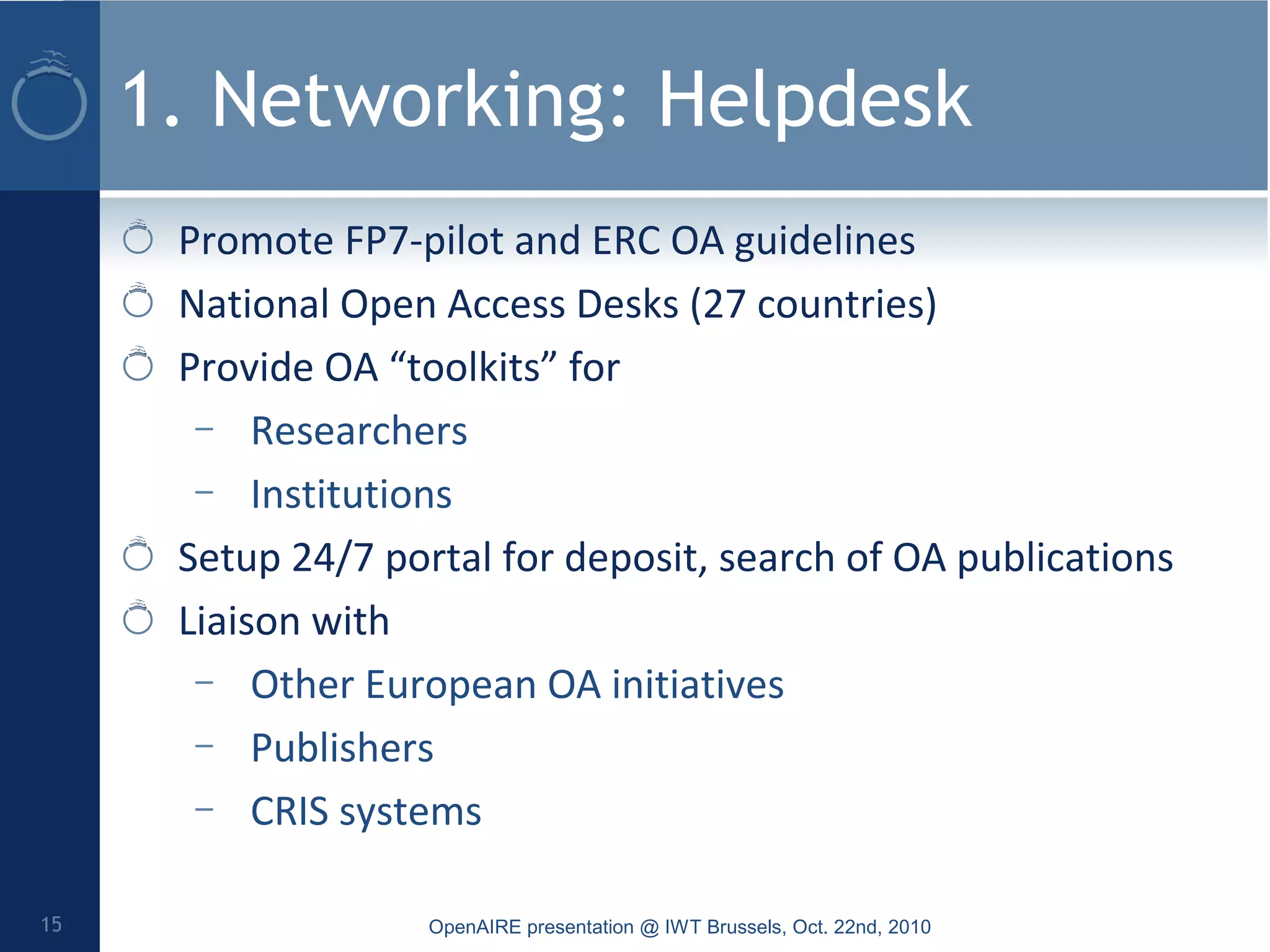 1. Networking: Helpdesk
Promote FP7-pilot and ERC OA guidelines
National Open Access Desks (27 countries)
Provide OA “toolkits” for
– Researchers
– Institutions
Setup 24/7 portal for deposit, search of OA publications
Liaison with
– Other European OA initiatives
– Publishers
– CRIS systems
OpenAIRE presentation @ IWT Brussels, Oct. 22nd, 201015
 