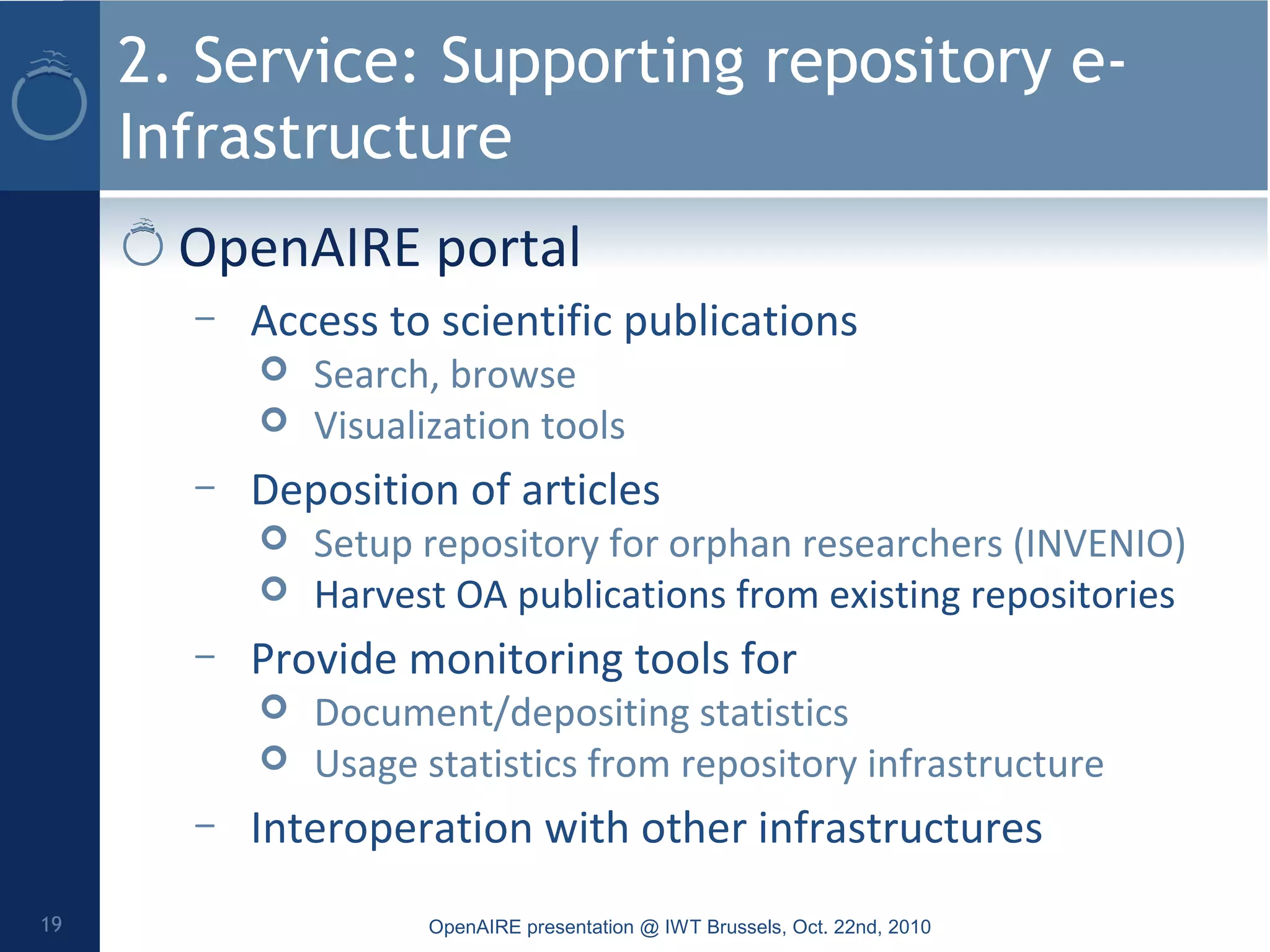 2. Service: Supporting repository e-
Infrastructure
OpenAIRE portal
– Access to scientific publications
 Search, browse
 Visualization tools
– Deposition of articles
 Setup repository for orphan researchers (INVENIO)
 Harvest OA publications from existing repositories
– Provide monitoring tools for
 Document/depositing statistics
 Usage statistics from repository infrastructure
– Interoperation with other infrastructures
OpenAIRE presentation @ IWT Brussels, Oct. 22nd, 201019
 