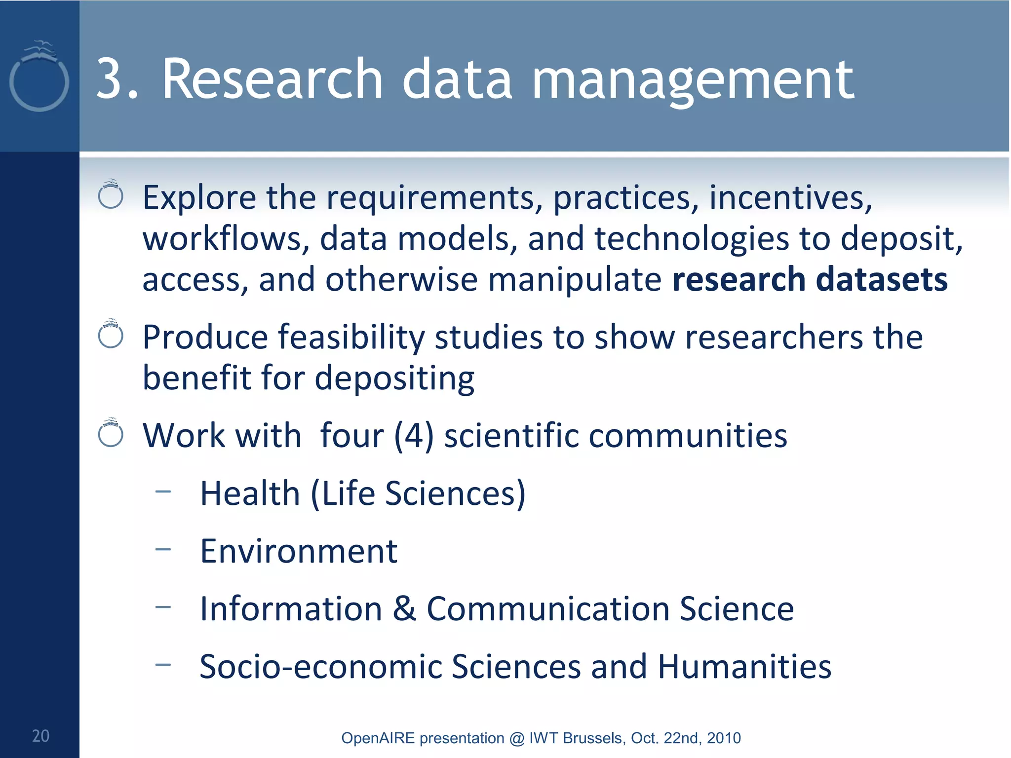 3. Research data management
Explore the requirements, practices, incentives,
workflows, data models, and technologies to deposit,
access, and otherwise manipulate research datasets
Produce feasibility studies to show researchers the
benefit for depositing
Work with four (4) scientific communities
– Health (Life Sciences)
– Environment
– Information & Communication Science
– Socio-economic Sciences and Humanities
OpenAIRE presentation @ IWT Brussels, Oct. 22nd, 201020
 