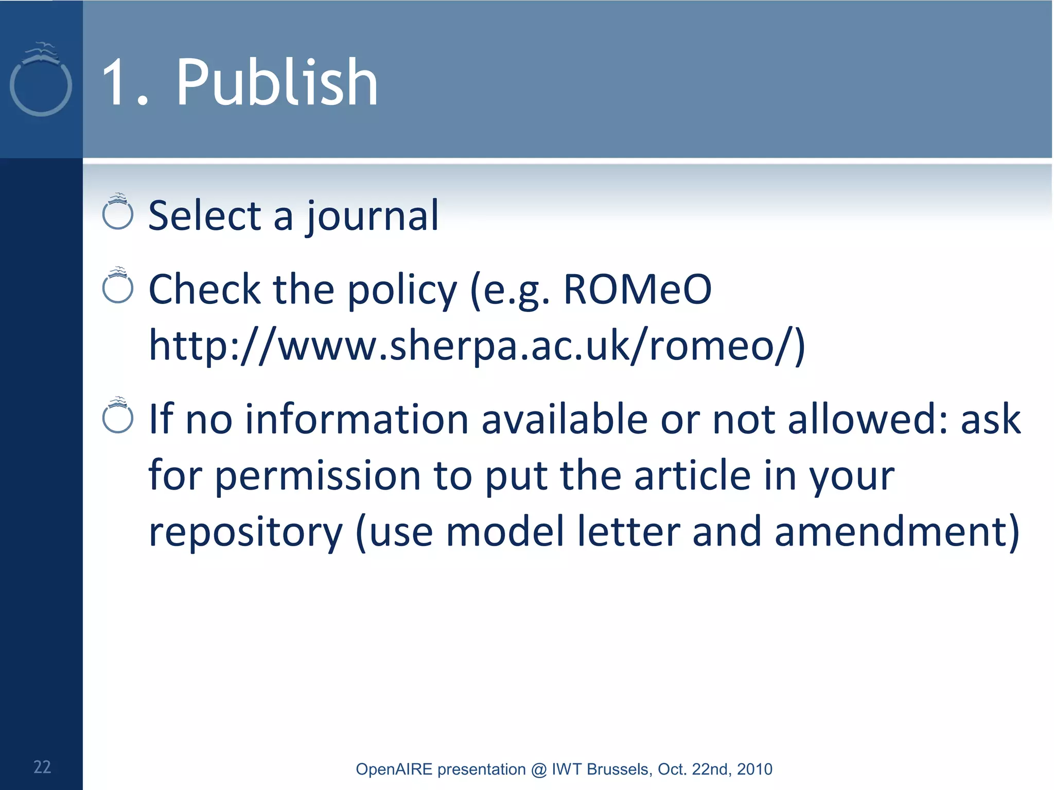 1. Publish
Select a journal
Check the policy (e.g. ROMeO
http://www.sherpa.ac.uk/romeo/)
If no information available or not allowed: ask
for permission to put the article in your
repository (use model letter and amendment)
OpenAIRE presentation @ IWT Brussels, Oct. 22nd, 201022
 