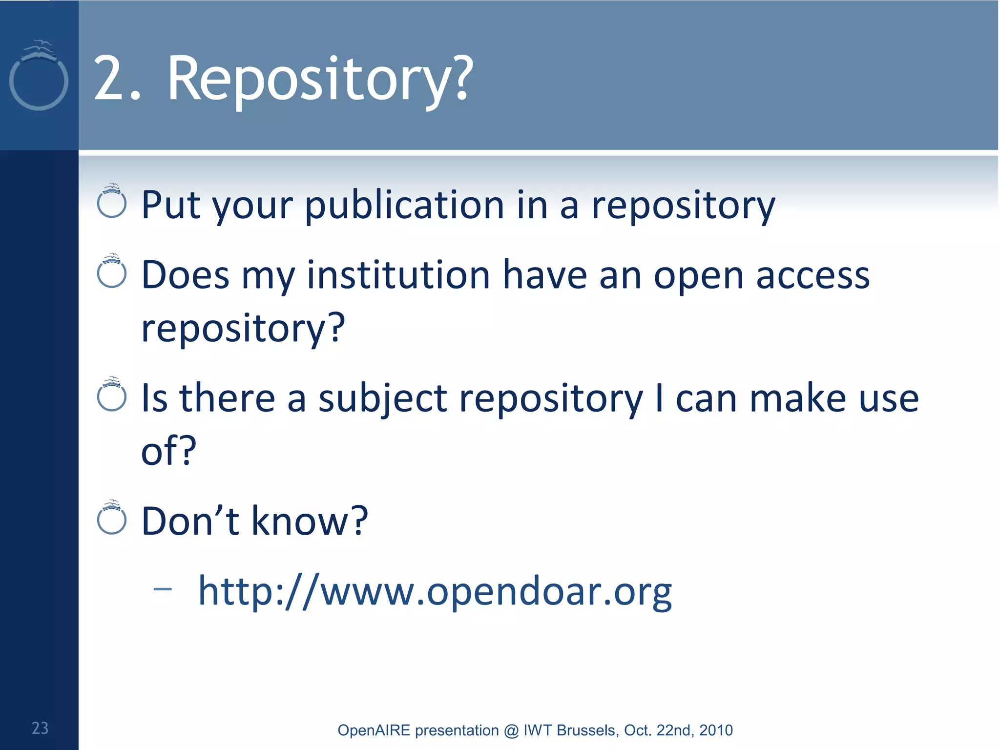 2. Repository?
Put your publication in a repository
Does my institution have an open access
repository?
Is there a subject repository I can make use
of?
Don’t know?
– http://www.opendoar.org
OpenAIRE presentation @ IWT Brussels, Oct. 22nd, 201023
 