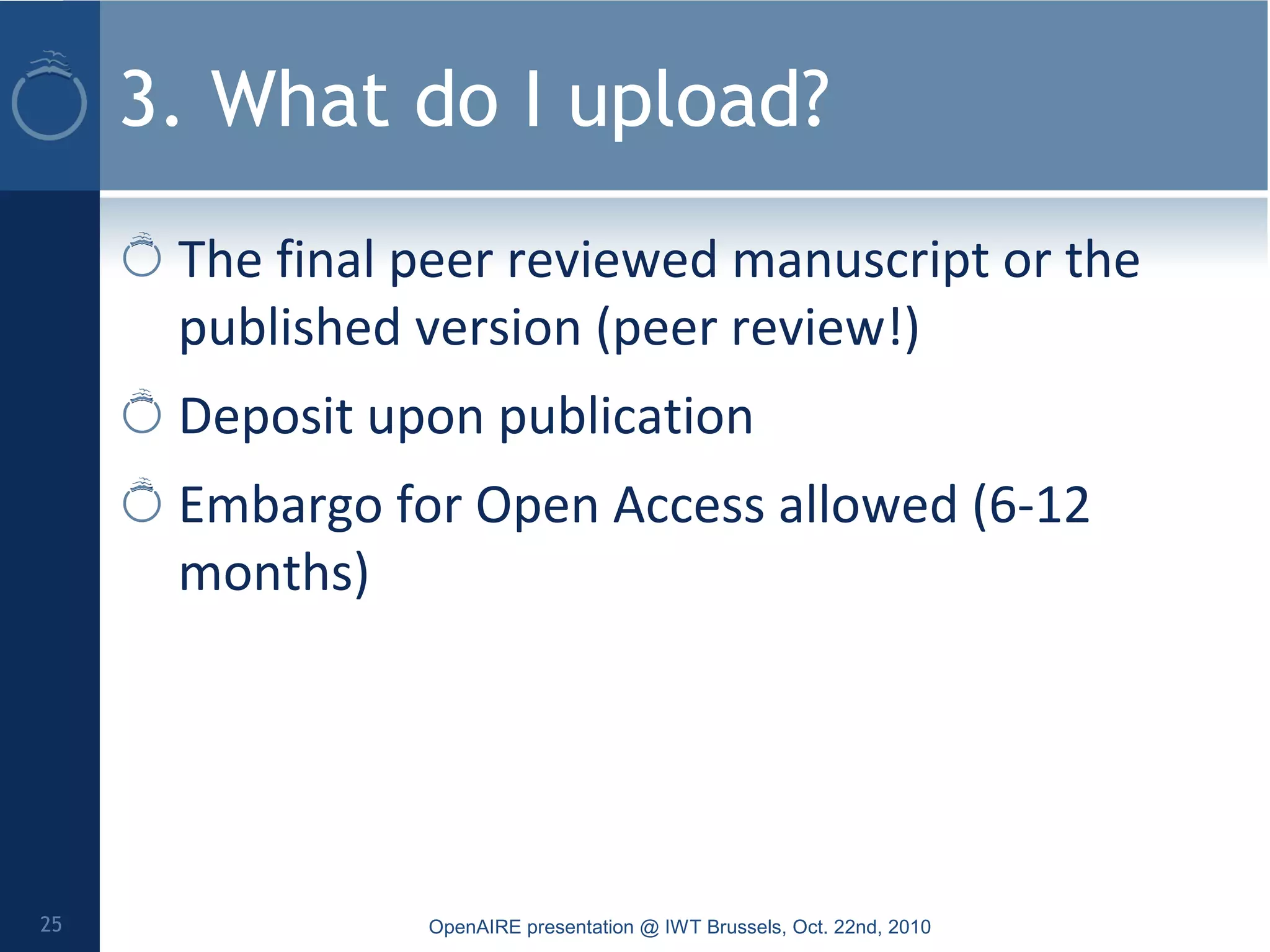 3. What do I upload?
The final peer reviewed manuscript or the
published version (peer review!)
Deposit upon publication
Embargo for Open Access allowed (6-12
months)
OpenAIRE presentation @ IWT Brussels, Oct. 22nd, 201025
 