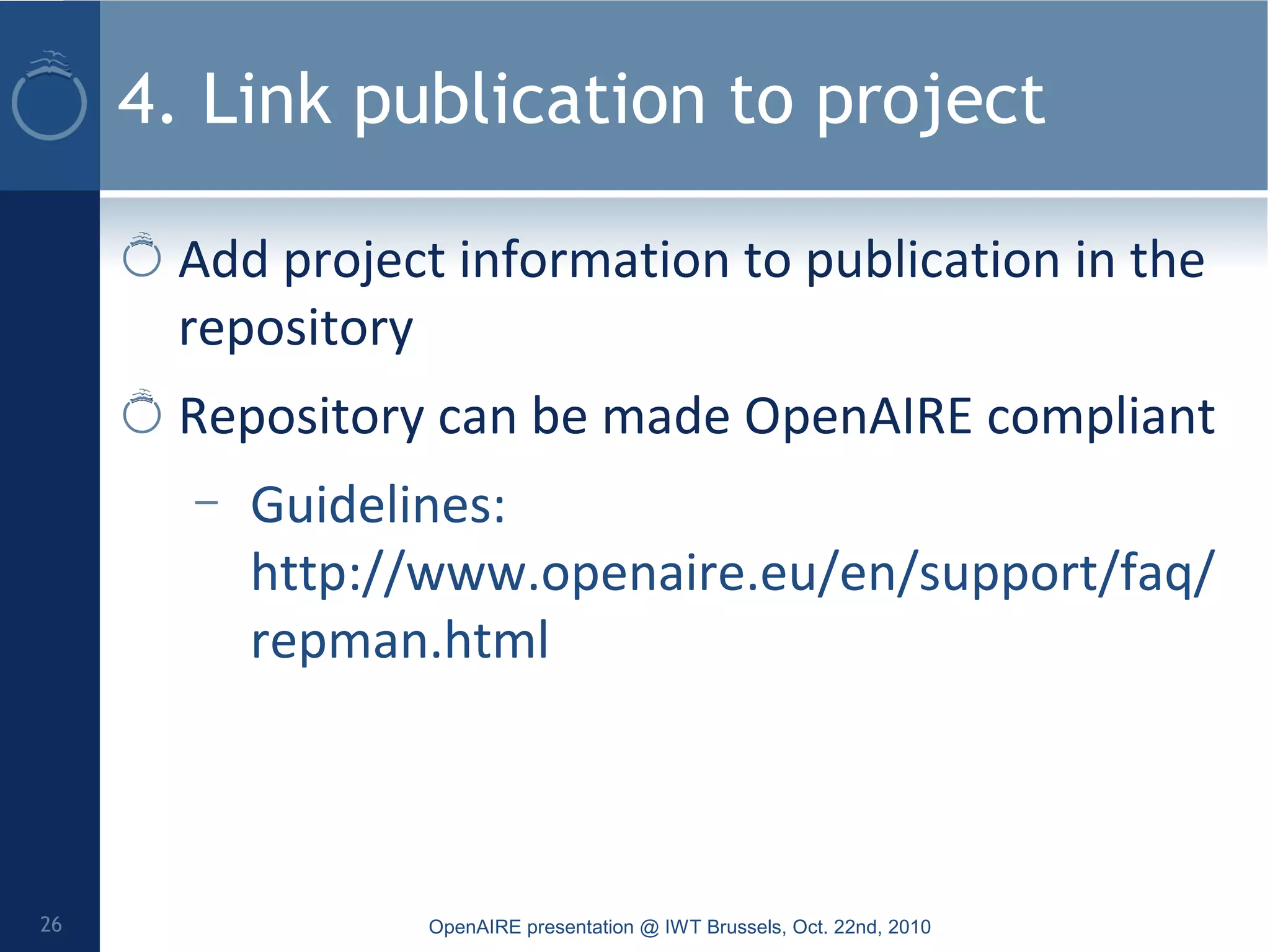 4. Link publication to project
Add project information to publication in the
repository
Repository can be made OpenAIRE compliant
– Guidelines:
http://www.openaire.eu/en/support/faq/
repman.html
OpenAIRE presentation @ IWT Brussels, Oct. 22nd, 201026
 