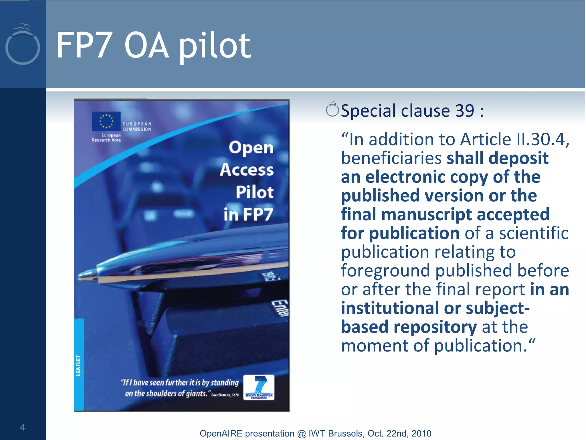 FP7 OA pilot
Special clause 39 :
“In addition to Article II.30.4,
beneficiaries shall deposit
an electronic copy of the
published version or the
final manuscript accepted
for publication of a scientific
publication relating to
foreground published before
or after the final report in an
institutional or subject-
based repository at the
moment of publication.“
OpenAIRE presentation @ IWT Brussels, Oct. 22nd, 2010
4
 