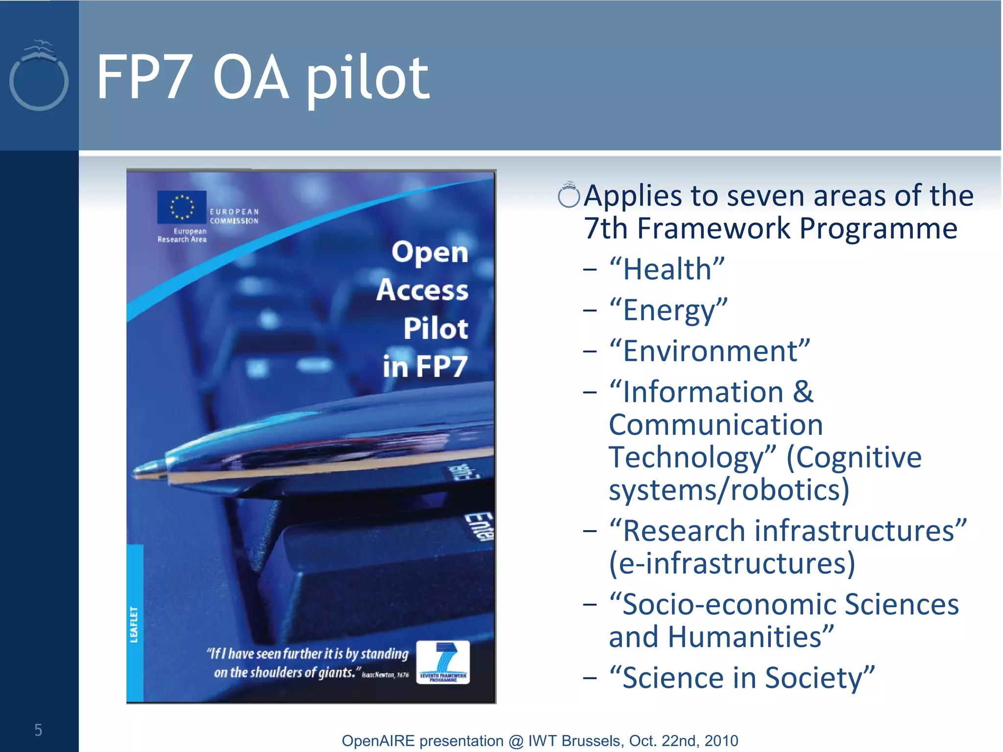 FP7 OA pilot
Applies to seven areas of the
7th Framework Programme
– “Health”
– “Energy”
– “Environment”
– “Information &
Communication
Technology” (Cognitive
systems/robotics)
– “Research infrastructures”
(e-infrastructures)
– “Socio-economic Sciences
and Humanities”
– “Science in Society”
OpenAIRE presentation @ IWT Brussels, Oct. 22nd, 2010
5
 