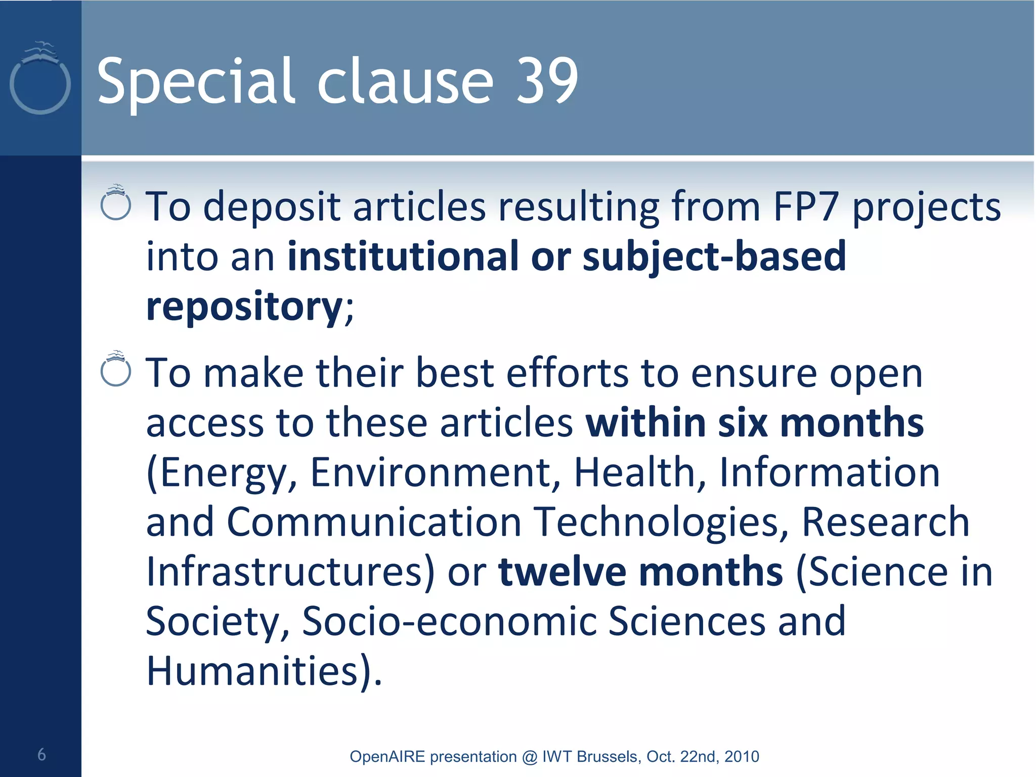 Special clause 39
To deposit articles resulting from FP7 projects
into an institutional or subject-based
repository;
To make their best efforts to ensure open
access to these articles within six months
(Energy, Environment, Health, Information
and Communication Technologies, Research
Infrastructures) or twelve months (Science in
Society, Socio-economic Sciences and
Humanities).
OpenAIRE presentation @ IWT Brussels, Oct. 22nd, 20106
 