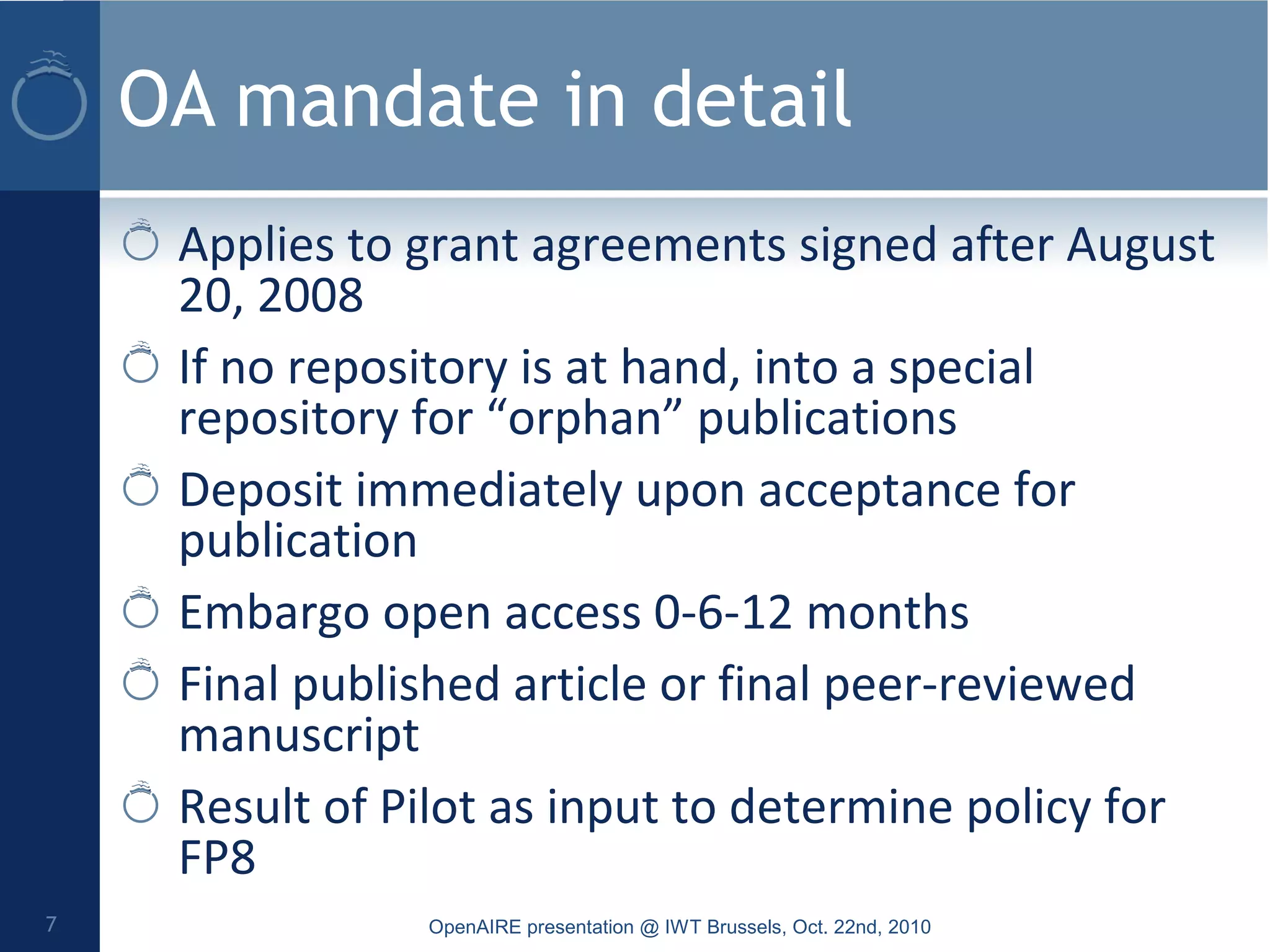 OA mandate in detail
Applies to grant agreements signed after August
20, 2008
If no repository is at hand, into a special
repository for “orphan” publications
Deposit immediately upon acceptance for
publication
Embargo open access 0-6-12 months
Final published article or final peer-reviewed
manuscript
Result of Pilot as input to determine policy for
FP8
OpenAIRE presentation @ IWT Brussels, Oct. 22nd, 20107
 