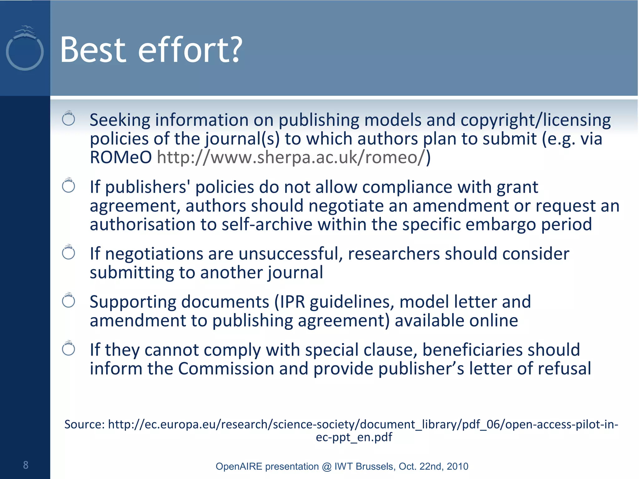 Best effort?
Seeking information on publishing models and copyright/licensing
policies of the journal(s) to which authors plan to submit (e.g. via
ROMeO http://www.sherpa.ac.uk/romeo/)
If publishers' policies do not allow compliance with grant
agreement, authors should negotiate an amendment or request an
authorisation to self-archive within the specific embargo period
If negotiations are unsuccessful, researchers should consider
submitting to another journal
Supporting documents (IPR guidelines, model letter and
amendment to publishing agreement) available online
If they cannot comply with special clause, beneficiaries should
inform the Commission and provide publisher’s letter of refusal
Source: http://ec.europa.eu/research/science-society/document_library/pdf_06/open-access-pilot-in-
ec-ppt_en.pdf
OpenAIRE presentation @ IWT Brussels, Oct. 22nd, 20108
 