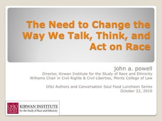 The Need to Change the
Way We Talk, Think, and
           Act on Race

                                                 john a. powell
        Director, Kirwan Institute for the Study of Race and Ethnicity
 Williams Chair in Civil Rights & Civil Liberties, Moritz College of Law

          OSU Authors and Conversation Soul Food Luncheon Series
                                                October 22, 2010
 