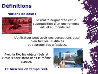 Notions de base :
La réalité augmentée est la
superposition d’un environnent
virtuel au monde réel.
L’utilisateur peut avoir des perceptions aussi
bien tactiles, auditives
et pourquoi pas olfactives.
ET bien sûr en temps réel.
Avec la RA, les objets réels et
virtuels coexistent dans le même
espace.
Définitions
 