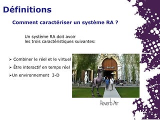 Définitions
Un système RA doit avoir
les trois caractéristiques suivantes:
 Combiner le réel et le virtuel
 Être interactif en temps réel
Un environnement 3-D
Comment caractériser un système RA ?
 