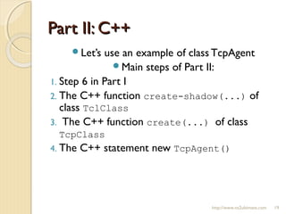 Part II: C++Part II: C++
http://www.ns2ultimate.com 19
Let’s use an example of class TcpAgent
Main steps of Part II:
1. Step 6 in Part I
2. The C++ function create-shadow(...) of
class TclClass
3. The C++ function create(...) of class
TcpClass
4. The C++ statement new TcpAgent()
 