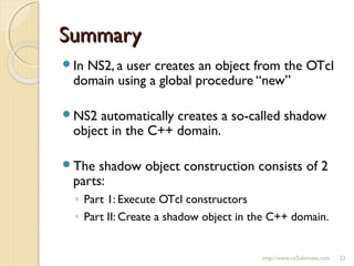 SummarySummary
In NS2, a user creates an object from the OTcl
domain using a global procedure “new”
NS2 automatically creates a so-called shadow
object in the C++ domain.
The shadow object construction consists of 2
parts:
◦ Part 1: Execute OTcl constructors
◦ Part II: Create a shadow object in the C++ domain.
http://www.ns2ultimate.com 23
 