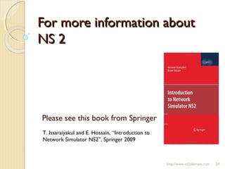 For more information aboutFor more information about
NS 2NS 2
Please see this book from Springer
T. Issaraiyakul and E. Hossain, “Introduction to
Network Simulator NS2”, Springer 2009
http://www.ns2ultimate.com 24
 