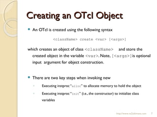 Creating an OTcl ObjectCreating an OTcl Object
http://www.ns2ultimate.com 7
 An OTcl is created using the following syntax
<className> create <var> [<args>]
which creates an object of class <className> and store the
created object in the variable <var>. Note, [<args>]is optional
input argument for object construction.
 There are two key steps when invoking new
◦ Executing instproc “alloc” to allocate memory to hold the object
◦ Executing instproc “init” (i.e., the constructor) to initialize class
variables
 