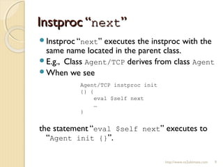 Instproc “Instproc “nextnext””
http://www.ns2ultimate.com 9
Instproc “next” executes the instproc with the
same name located in the parent class.
E.g., Class Agent/TCP derives from class Agent
When we see
the statement “eval $self next” executes to
“Agent init {}”.
Agent/TCP instproc init
{} {
eval $self next
…
}
 