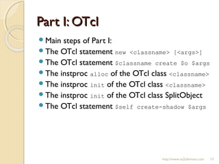 Part I: OTclPart I: OTcl
Main steps of Part I:
The OTcl statement new <classname> [<args>]
The OTcl statement $classname create $o $args
The instproc alloc of the OTcl class <classname>
The instproc init of the OTcl class <classname>
The instproc init of the OTcl class SplitObject
The OTcl statement $self create-shadow $args
http://www.ns2ultimate.com 13
 