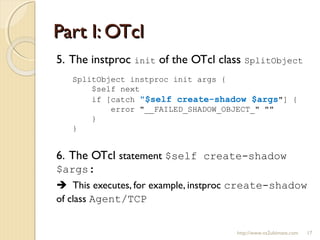 Part I: OTclPart I: OTcl
5. The instproc init of the OTcl class SplitObject
6. The OTcl statement $self create-shadow
$args:
 This executes, for example, instproc create-shadow
of class Agent/TCP
http://www.ns2ultimate.com 17
SplitObject instproc init args {
$self next
if [catch "$self create-shadow $args"] {
error "__FAILED_SHADOW_OBJECT_" ""
}
}
 