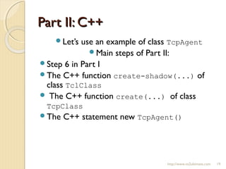 Part II: C++Part II: C++
http://www.ns2ultimate.com 19
Let’s use an example of class TcpAgent
Main steps of Part II:
Step 6 in Part I
The C++ function create-shadow(...) of
class TclClass
 The C++ function create(...) of class
TcpClass
The C++ statement new TcpAgent()
 