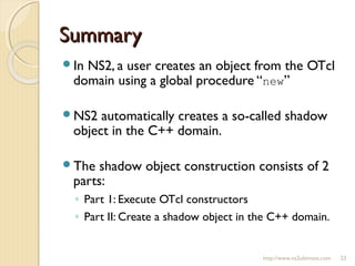 SummarySummary
In NS2, a user creates an object from the OTcl
domain using a global procedure “new”
NS2 automatically creates a so-called shadow
object in the C++ domain.
The shadow object construction consists of 2
parts:
◦ Part 1: Execute OTcl constructors
◦ Part II: Create a shadow object in the C++ domain.
http://www.ns2ultimate.com 23
 