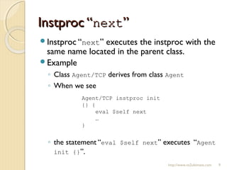 Instproc “Instproc “nextnext””
http://www.ns2ultimate.com 9
Instproc “next” executes the instproc with the
same name located in the parent class.
Example
◦ Class Agent/TCP derives from class Agent
◦ When we see
◦ the statement “eval $self next” executes “Agent
init {}”.
Agent/TCP instproc init
{} {
eval $self next
…
}
 
