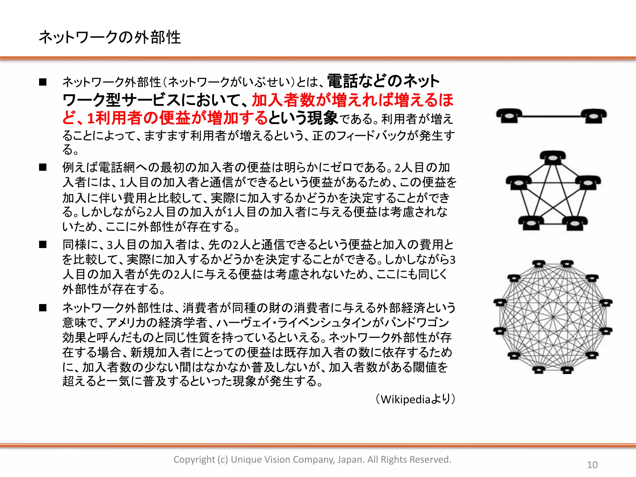 ネットワークの外部性

   ネットワーク外部性（ネットワークがいぶせい）とは、電話などのネット
    ワーク型サービスにおいて、加入者数が増えれば増えるほ
    ど、1利用者の便益が増加するという現象である。利用者が増え
    ることによって、ますます利用者が増えるという、正のフィードバックが発生す
    る。
   例えば電話網への最初の加入者の便益は明らかにゼロである。2人目の加
    入者には、1人目の加入者と通信ができるという便益があるため、この便益を
    加入に伴い費用と比較して、実際に加入するかどうかを決定することができ
    る。しかしながら2人目の加入が1人目の加入者に与える便益は考慮されな
    いため、ここに外部性が存在する。
   同様に、3人目の加入者は、先の2人と通信できるという便益と加入の費用と
    を比較して、実際に加入するかどうかを決定することができる。しかしながら3
    人目の加入者が先の2人に与える便益は考慮されないため、ここにも同じく
    外部性が存在する。
   ネットワーク外部性は、消費者が同種の財の消費者に与える外部経済という
    意味で、アメリカの経済学者、ハーヴェイ・ライベンシュタインがバンドワゴン
    効果と呼んだものと同じ性質を持っているといえる。ネットワーク外部性が存
    在する場合、新規加入者にとっての便益は既存加入者の数に依存するため
    に、加入者数の少ない間はなかなか普及しないが、加入者数がある閾値を
    超えると一気に普及するといった現象が発生する。
                                 （Wikipediaより）



               Copyright (c) Unique Vision Company, Japan. All Rights Reserved.   10
 