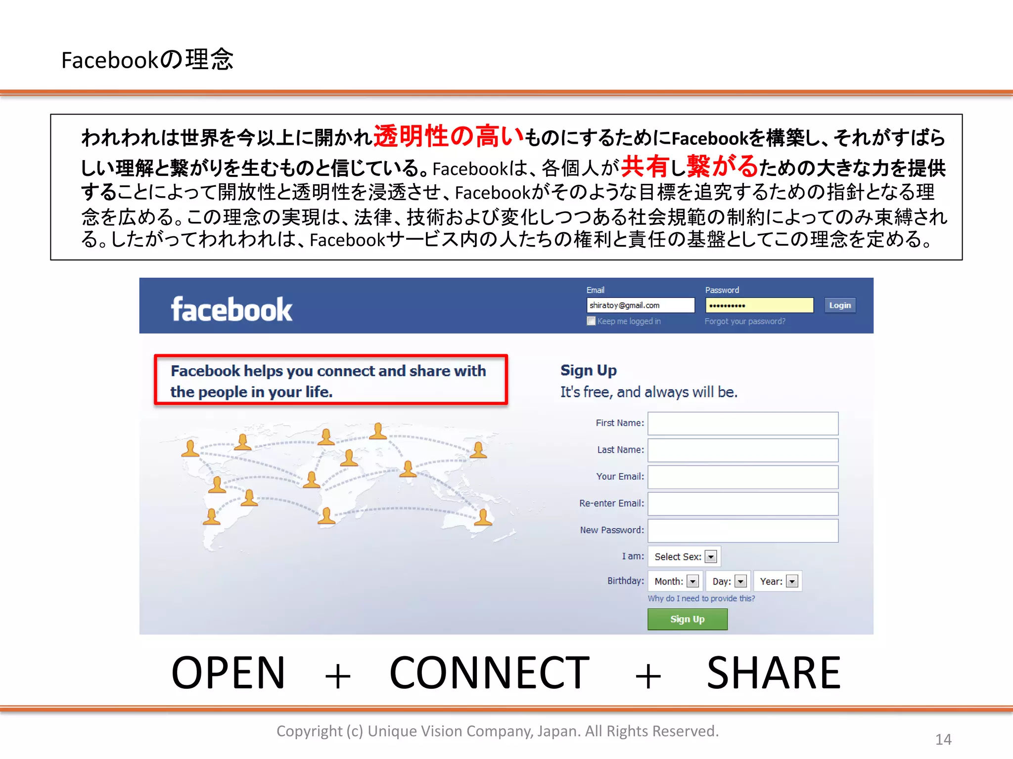 Facebookの理念


 われわれは世界を今以上に開かれ透明性の高いものにするためにFacebookを構築し、それがすばら
 しい理解と繋がりを生むものと信じている。Facebookは、各個人が共有し繋がるための大きな力を提供
 することによって開放性と透明性を浸透させ、Facebookがそのような目標を追究するための指針となる理
 念を広める。この理念の実現は、法律、技術および変化しつつある社会規範の制約によってのみ束縛され
 る。したがってわれわれは、Facebookサービス内の人たちの権利と責任の基盤としてこの理念を定める。




      OPEN          ＋         CONNECT                            ＋          SHARE
              Copyright (c) Unique Vision Company, Japan. All Rights Reserved.      14
 